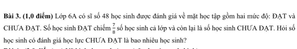 (1,0 điểm) Lớp 6A có sĩ số 48 học sinh được đánh giá về mặt học tập gồm hai mức độ: ĐAT và 
CHƯA ĐẠT. Số học sinh ĐẠT chiếm  7/8  số học sinh cả lớp và còn lại là số học sinh CHƯA ĐAT. Hỏi số 
học sinh có đánh giá học lực CHƯA ĐẠT là bao nhiêu học sinh?