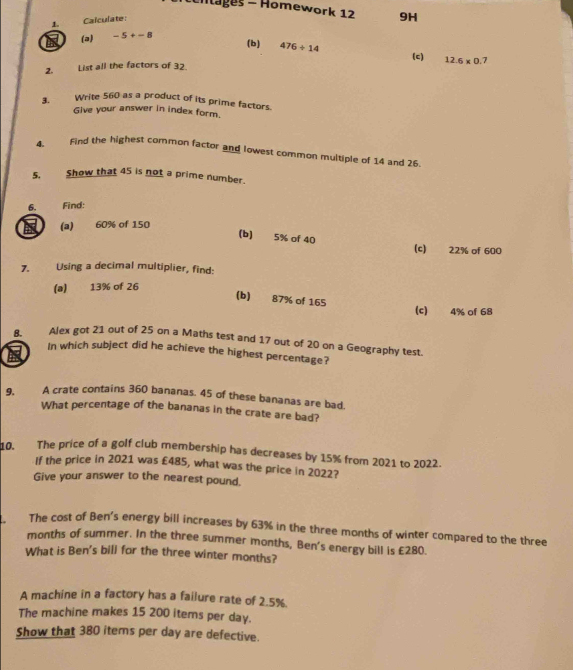 tentages - Homework 12 9H 
1. Calculate: 
(a) -5+-8
(b) 476/ 14 12.6* 0.7
(c) 
2. List all the factors of 32. 
3. Write 560 as a product of its prime factors. 
Give your answer in index form. 
4. Find the highest common factor and lowest common multiple of 14 and 26. 
5. Show that 45 is not a prime number. 
6. Find: 
(a) 60% of 150
(b) 5% of 40
(c) 22% of 600
7. Using a decimal multiplier, find: 
(a) 13% of 26
(b) 87% of 165
(c) 4% of 68
8. Alex got 21 out of 25 on a Maths test and 17 out of 20 on a Geography test. 
In which subject did he achieve the highest percentage? 
a 
9. A crate contains 360 bananas. 45 of these bananas are bad. 
What percentage of the bananas in the crate are bad? 
10. The price of a golf club membership has decreases by 15% from 2021 to 2022. 
If the price in 2021 was £485, what was the price in 2022? 
Give your answer to the nearest pound. 
The cost of Ben's energy bill increases by 63% in the three months of winter compared to the three
months of summer. In the three summer months, Ben's energy bill is £280. 
What is Ben's bill for the three winter months? 
A machine in a factory has a failure rate of 2.5%. 
The machine makes 15 200 items per day. 
Show that 380 items per day are defective.