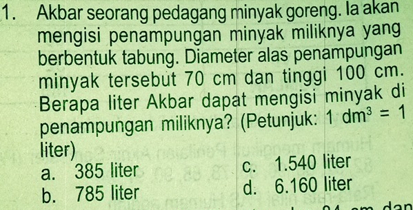 Akbar seorang pedagang minyak goreng. Ia akan
mengisi penampungan minyak miliknya yang
berbentuk tabung. Diameter alas penampungan
minyak tersebut 70 cm dan tinggi 100 cm.
Berapa liter Akbar dapat mengisi minyak di
penampungan miliknya? (Petunjuk: 1dm^3=1
liter)
a. 385 liter c. 1.540 liter
b. 785 liter d. 6.160 liter