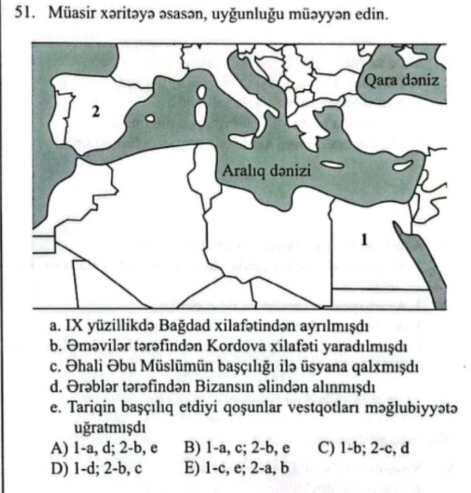 Müasir xəritəyə əsasən, uyğunluğu müəyyən edin.
a. IX yüzillikdə Bağdad xilafətindən ayrılmışdı
b. Əməvilər tərəfindən Kordova xilafəti yaradılmışdı
c. Əhali Əbu Müslümün başçılığı ilə üsyana qalxmışdı
d. Ərəblər tərəfindən Bizansın əlindən alınmışdı
e. Tariqin başçılıq etdiyi qoşunlar vestqotları məğlubiyyətə
uğratmışdı
A) 1-a, d; 2-b, e B) 1-a, c; 2-b, e C) 1-b; 2-c, d
D) 1-d; 2-b, c E) 1-c, e; 2-a, b