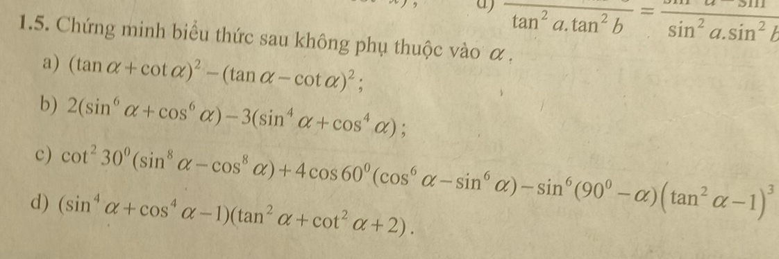 overline tan^2a.tan^2b=frac sin^2a.sin^2b
1.5. Chứng minh biểu thức sau không phụ thuộc vào α , 
a) (tan alpha +cot alpha )^2-(tan alpha -cot alpha )^2; 
b) 2(sin^6alpha +cos^6alpha )-3(sin^4alpha +cos^4alpha ); 
c) cot^230^0(sin^8alpha -cos^8alpha )+4cos 60^0(cos^6alpha -sin^6alpha )-sin^6(90^0-alpha )(tan^2alpha -1)^3
d) (sin^4alpha +cos^4alpha -1)(tan^2alpha +cot^2alpha +2).