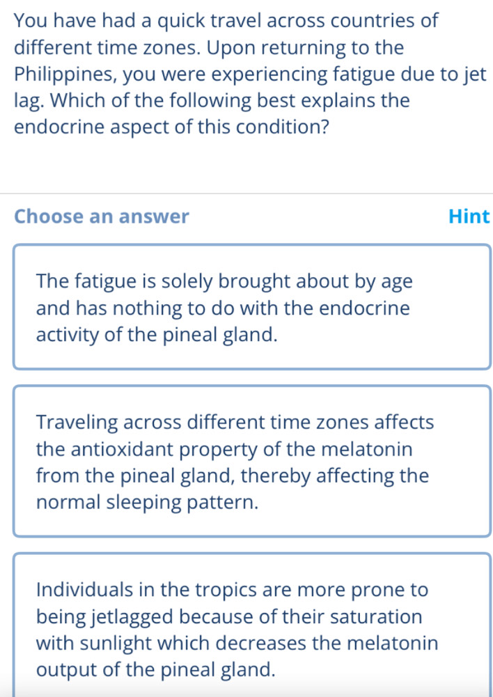 You have had a quick travel across countries of
different time zones. Upon returning to the
Philippines, you were experiencing fatigue due to jet
lag. Which of the following best explains the
endocrine aspect of this condition?
Choose an answer Hint
The fatigue is solely brought about by age
and has nothing to do with the endocrine
activity of the pineal gland.
Traveling across different time zones affects
the antioxidant property of the melatonin
from the pineal gland, thereby affecting the
normal sleeping pattern.
Individuals in the tropics are more prone to
being jetlagged because of their saturation
with sunlight which decreases the melatonin
output of the pineal gland.