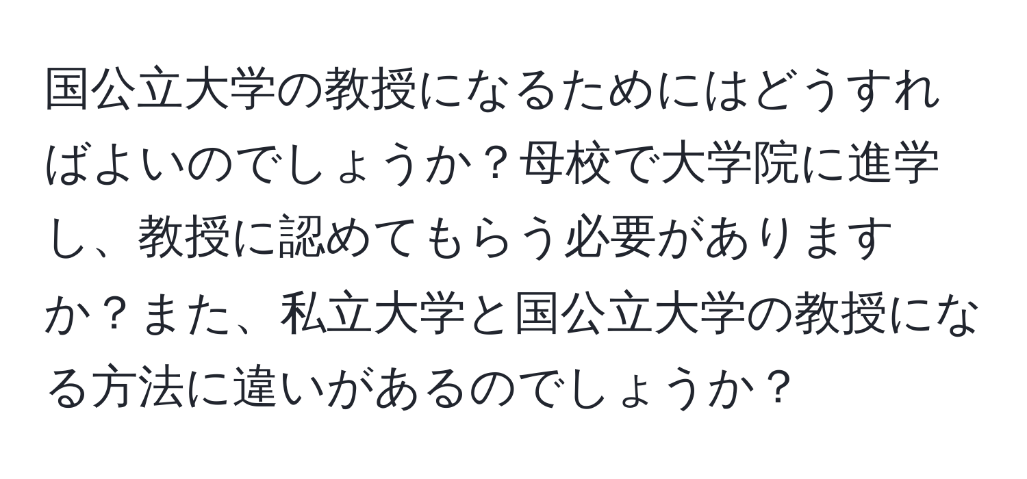 国公立大学の教授になるためにはどうすればよいのでしょうか？母校で大学院に進学し、教授に認めてもらう必要がありますか？また、私立大学と国公立大学の教授になる方法に違いがあるのでしょうか？