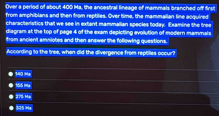 Over a period of about 400 Ma, the ancestral lineage of mammals branched off first
from amphibians and then from reptiles. Over time, the mammalian line acquired
characteristics that we see in extant mammalian species today. Examine the tree
diagram at the top of page 4 of the exam depicting evolution of modern mammals
from ancient amniotes and then answer the following questions.
According to the tree, when did the divergence from reptiles occur?
140 Ma
155 Ma
275 Ma
325 Ma