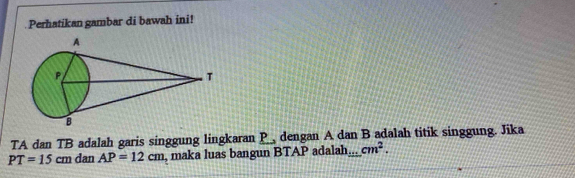 Perhatikan gambar di bawah ini! 
TA dan TB adalah garis singgung lingkaran P, dengan A dan B adalah titik singgung. Jika
PT=15cm dan AP=12cm , maka luas bangun BTAP adalah... cm^2.