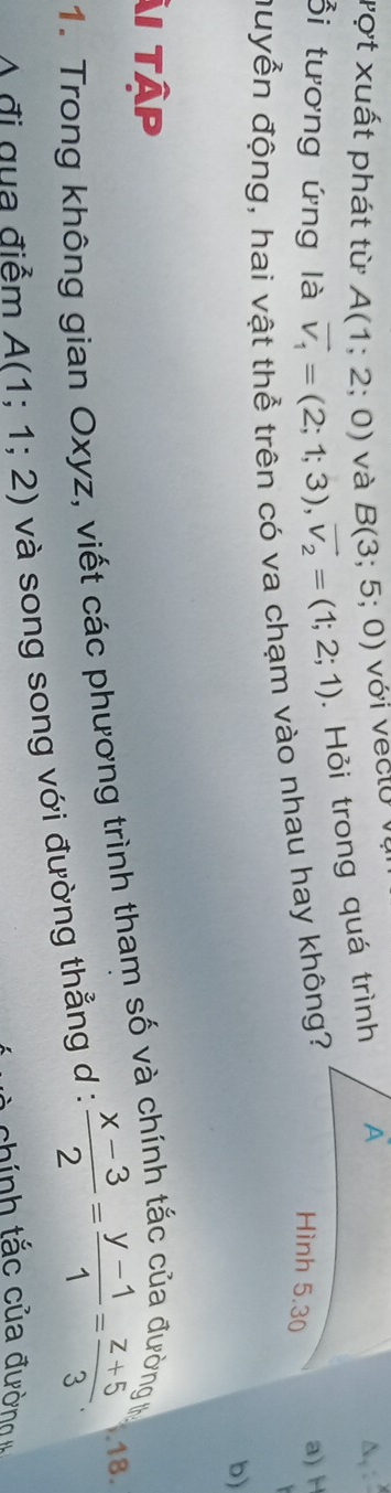 vợt xuất phát từ A(1;2;0) và B(3;5;0) vớ i v ec t o v 
Ổi tương ứng là vector v_1=(2;1;3), vector v_2=(1;2;1). Hỏi trong quá trình A 
N 
đuyễn động, hai vật thể trên có va chạm vào nhau hay không? 
Hình 5.30 
a) H
b) 
ẢI Tập 
1. Trong không gian Oxyz, viết các phương trình tham số và ở 
A đi gua điểm A(1;1;2) và song song với đường thẳng d :  (x-3)/2 = (y-1)/1 = (z+5)/3 . 
.18. 
chính tắc của đường