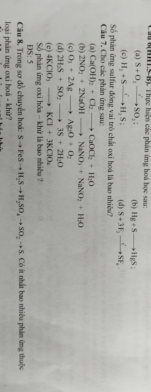 Cau (HHT.5-B). Thực hiện các phản ứng hoá học sau: 
(a) S+O_2xrightarrow tSO_2; Hg+Sto HgS; 
(b) 
(c) H_2+Sto H_2S; (d) S+3F_2xrightarrow tSF_6. 
Số phản ứng sulfur đóng vai trò chất oxi hoá là bao nhiêu? 
Câu 7. Cho các phản ứng sau: 
(a) Ca(OH)_2+Cl_2to CaOCl_2+H_2O
(b) 2NO_2+2NaOHto NaNO_3+NaNO_2+H_2O
(c) O_3+2Agto Ag_2O+O_2
(d) 2H_2S+SO_2to 3S+2H_2O
(e) 4KClO_3to KCl+3KClO_4
Số phản ứng oxi hóa - khử là bao nhiêu ? 
DS: 5 
Câu 8. Trong sơ đồ chuyển hoá: Sto FeSto H_2Sto H_2SO_4to SO_2to S. Có ít nhất bao nhiêu phản ứng thuộc 
loại phản ứng oxi hoá - khử?