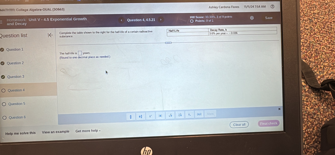 MATH1111: College Algebra-DUAL (30863) Ashley Cardona Flores 11/11/24 7:54 AM 
Homework: Unit V - 4.5 Exponential Growth HW Score: 33.33%. 3 of 9 points Save 
Question 4, 4.5.21 
and Decay ) Points: 0 of 1 
Question list Complete the table shown to the right for the half-life of a certain radioactive Half-Life 3.6% per year= - 0.036 Decay Rate, k 
substance. 
Question 1 years . 
The half-life is □ 
(Round to one decimal place as needed.) 
Question 2 
Question 3 
Question 4 
Question 5 
× 
Question 6 |0 | √i 。. (0,1) Mor 
 
Clear all 
Help me solve this View an example Get more help - Final check