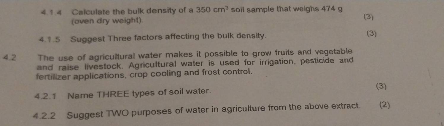 Calculate the bulk density of a 350cm^3 soil sample that weighs 474 g
(oven dry weight). 
(3) 
4.1.5 Suggest Three factors affecting the bulk density. (3) 
4.2 The use of agricultural water makes it possible to grow fruits and vegetable 
and raise livestock. Agricultural water is used for irrigation, pesticide and 
fertilizer applications, crop cooling and frost control. 
(3) 
4.2.1 Name THREE types of soil water. 
4.2.2 Suggest TWO purposes of water in agriculture from the above extract. (2)