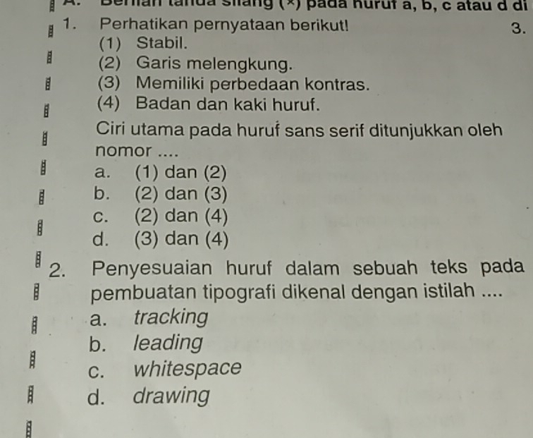 Berian tanda siàng (×) pada huruf a, b, c atau d di
1. Perhatikan pernyataan berikut! 3.
(1) Stabil.
(2) Garis melengkung.
(3) Memiliki perbedaan kontras.
(4) Badan dan kaki huruf.
Ciri utama pada huruf sans serif ditunjukkan oleh
nomor ....
a. (1) dan (2)
b. (2) dan (3)
c. (2) dan (4)
d. (3) dan (4)
2. Penyesuaian huruf dalam sebuah teks pada
B pembuatan tipografi dikenal dengan istilah ....
8 a. tracking
b. leading
B c. whitespace
d. drawing
: