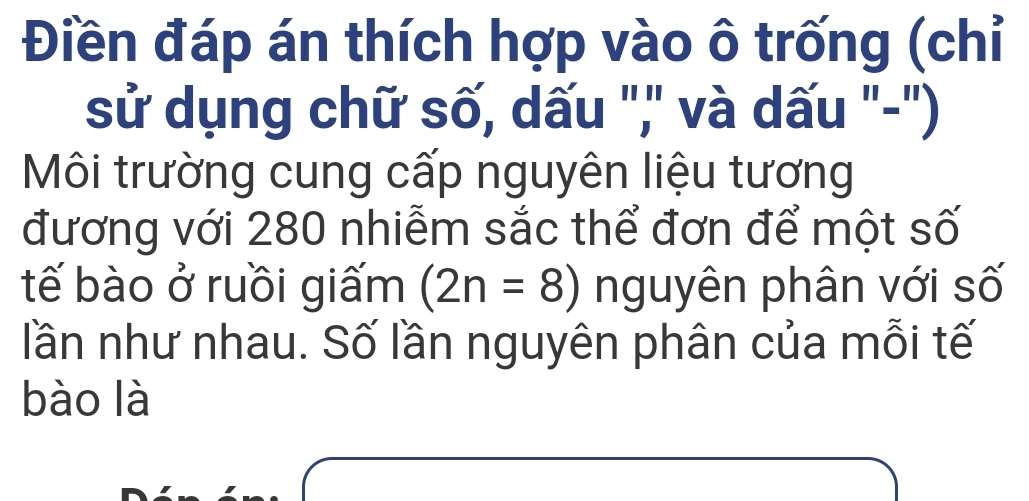 Điền đáp án thích hợp vào ô trống (chỉ 
sử dụng chữ số, dấu ",' và dấu "-") 
Môi trường cung cấp nguyên liệu tương 
đương với 280 nhiễm sắc thể đơn để một số 
tế bào ở ruồi giấm (2n=8) nguyên phân với số 
lần như nhau. Số lần nguyên phân của mỗi tế 
bào là
△ D=frac ≌ △ ABC

□ 