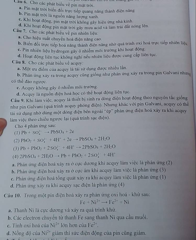 Cầu 6. Cho các phát biểu về pin mặt trời.
a. Pin mặt trời biến đổi trực tiếp quang năng thành điện năng
b. Pin mặt trời là nguồn năng lượng xanh.
c. Khi hoạt động, pin mặt trời không gây hiệu ứng nhà kính.
d. Khi hoạt động pin mặt trời gây mưa acid và làm trái đất nóng lên.
Câu 7. Cho các phát biểu về pin nhiên liệu:
a. Cho hiệu suất chuyển hoá điện năng cao.
b. Biến đổi trực tiếp hoá năng thành điện năng nhờ quá trình oxi hoá trực tiếp nhiên liệu
c. Pin nhiên liệu hydrogen gầy ô nhiễm môi trường khi hoạt động.
d. Hoạt động liên tục không nghi nếu nhiên liệu được cung cấp liên tục.
Câu 8. Cho các phát biểu về acquy:
a. Một ưu điểm của acquy là tái sử dụng được nhiều lần.
b. Phản ứng xảy ra trong acquy cũng giống như phản ứng xảy ra trong pin Galvani nhưng
có thể đảo ngược.
c. Acquy không gây ô nhiễm môi trường.
d. Acquy là nguồn điện hoá học có thể hoạt động liên tục.
Câu 9. Khi làm việc, acquy là thiết bị sinh ra dòng điện hoạt động theo nguyên tắc giống
như pin Galvani (quá trình acquy phóng điện). Nhưng khác với pin Galvani, acquy có thể
tái sử dụng nhờ dùng một dòng điện bên ngoài “ép” phản ứng điện hoá xảy ra khi acquy
làm việc theo chiều ngược lại (quá trình sạc điện).
Cho 4 phản ứng sau:
(1) Pb+SO_4^((2-)to PbSO_4)+2e
(2) PbO_2+SO_4^((2-)+4H^+)+2eto PbSO_4+2H_2O
(3) Pb+PbO_2+2SO_4^((2-)+4H^+)to 2PbSO_4+2H_2O
(4) 2PbSO_4+2H_2Oto Pb+PbO_2+2SO_4^((2-)+4H^+)
a. Phản ứng điện hoá xảy ra ở cực dương khi acquy làm việc là phản ứng (2)
b. Phản ứng điện hoá xảy ra ở cực âm khi acquy làm việc là phản ứng (3)
c. Phản ứng điện hoá tồng quát xảy ra khi acquy làm việc là phản ứng (1)
d. Phản ứng xảy ra khi acquy sạc điện là phản ứng (4)
Câu 10. Trong một pin điện hoá xảy ra phản ứng oxi hoá - khử sau:
Fe+Ni^(2+)to Fe^(2+)+Ni
a. Thanh Ni là cực dương và xảy ra quá trình khử.
b. Các electron chuyển từ thanh Fe sang thanh Ni qua cầu muối.
c. Tính oxi hoá của Ni^(2+) lớn hơn của Fe^(2+).
d. Nồng độ của Ni^(2+) giảm thì sức điện động của pin cũng giảm.