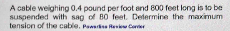 A cable weighing 0.4 pound per foot and 800 feet long is to be 
suspended with sag of 80 feet. Determine the maximum 
tension of the cable. Powerline Review Center