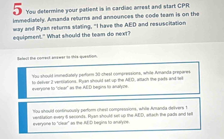 You determine your patient is in cardiac arrest and start CPR
immediately. Amanda returns and announces the code team is on the
way and Ryan returns stating, “I have the AED and resuscitation
equipment." What should the team do next?
Select the correct answer to this question.
You should immediately perform 30 chest compressions, while Amanda prepares
to deliver 2 ventilations. Ryan should set up the AED, attach the pads and tell
everyone to "clear' as the AED begins to analyze.
You should continuously perform chest compressions, while Amanda delivers 1
ventilation every 6 seconds. Ryan should set up the AED, attach the pads and tell
everyone to “clear” as the AED begins to analyze.