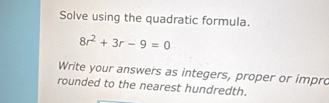 Solve using the quadratic formula.
8r^2+3r-9=0
Write your answers as integers, proper or impro 
rounded to the nearest hundredth.