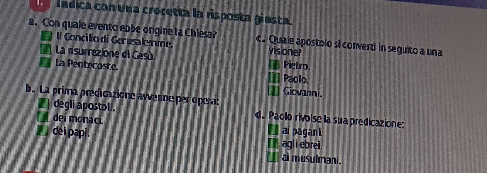 índica con una crocetta la risposta giusta.
a. Con quale evento ebbe origine la Chiesa? c. Quale apostolo si convert in seguito a una
I Concilio di Gerusalemme. visione?
La risurrezione di Gesú. Pietro.
La Pentecoste. Paolo.
Giovanni.
b. La prima predicazione avvenne per opera:
degli apostoli.
d. Paolo rivolse la sua predicazione:
dei monaci. ai pagan i.

dei papi. agli ebrei.
ai musulmani.