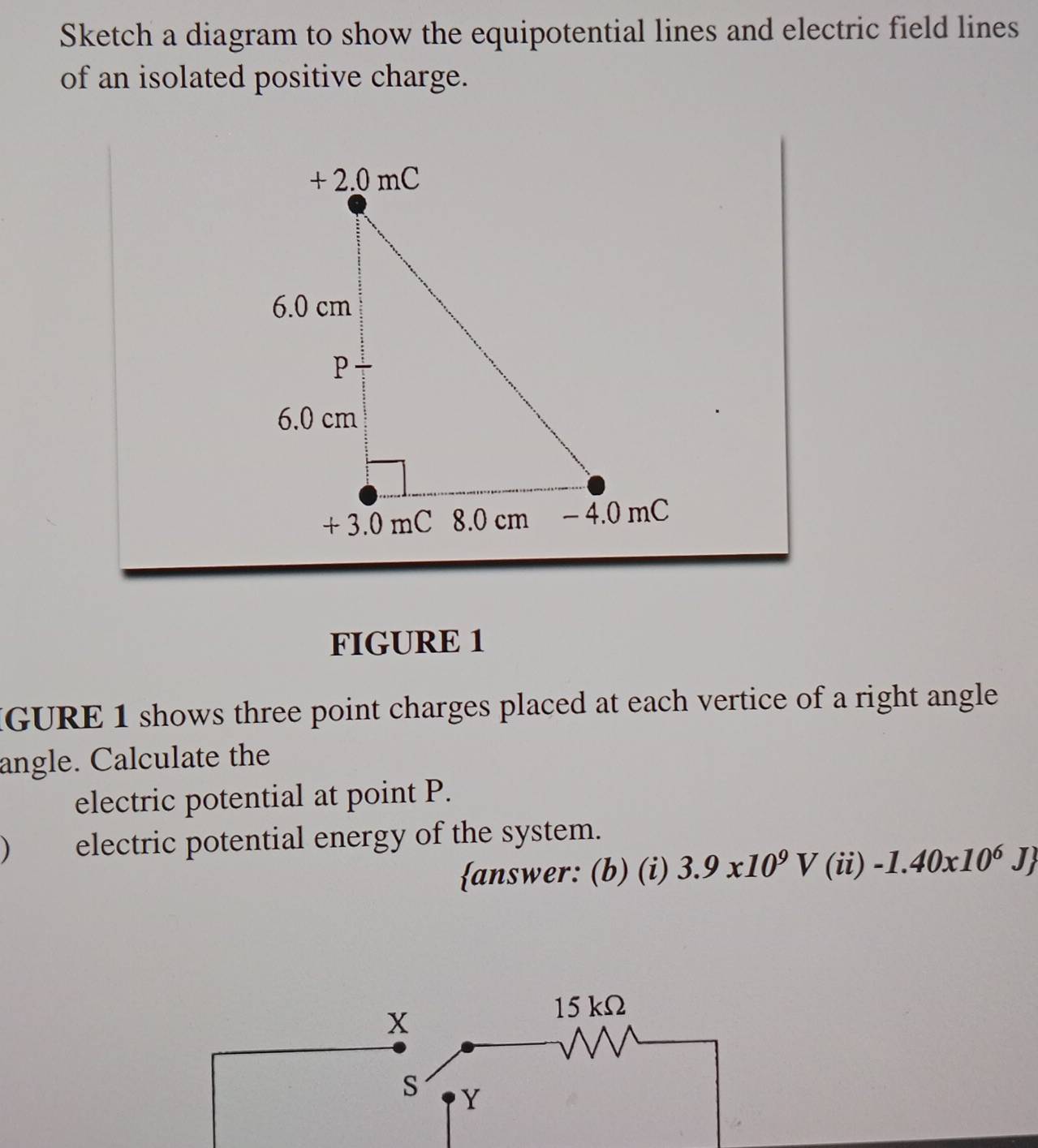 Sketch a diagram to show the equipotential lines and electric field lines 
of an isolated positive charge. 
FIGURE 1 
IGURE 1 shows three point charges placed at each vertice of a right angle 
angle. Calculate the 
electric potential at point P. 
) electric potential energy of the system. 
answer: (b) (i) 3.9x10^9V(ii) -1.40x10^6J
x
15 kΩ
s Y