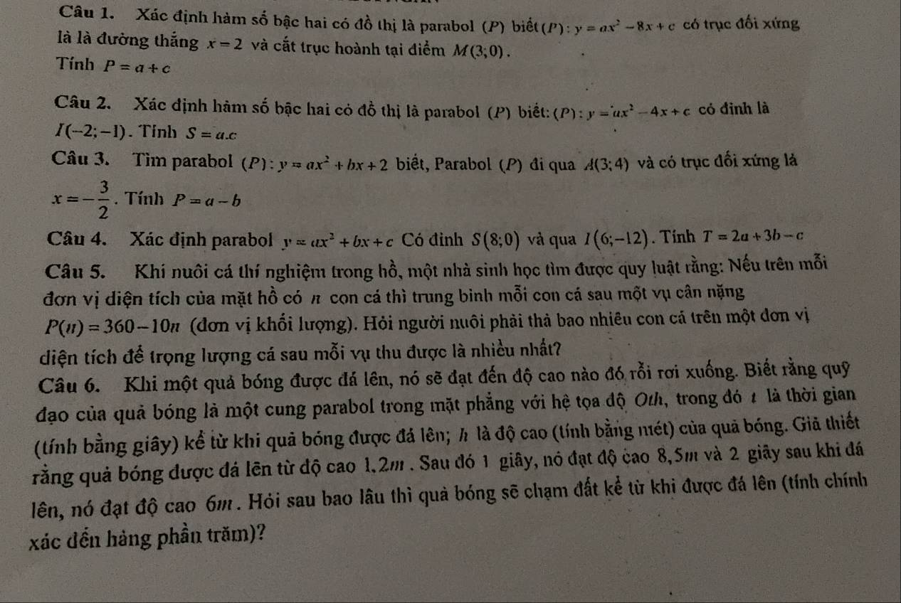 Xác định hàm số bậc hai có đồ thị là parabol (P) biết(P): y=ax^2-8x+c có trục đối xứng
là là đường thắng x=2 và cắt trục hoành tại điểm M(3;0).
Tính P=a+c
Câu 2.  Xác định hàm số bậc hai có đồ thị là parabol (P) biết: (P):y=ax^2-4x+c có đinh là
I(-2;-1). Tính S=a.c
Câu 3. Tìm parabol (P):y=ax^2+bx+2 biết, Parabol (P) đi qua A(3;4) và có trục đối xứng là
x=- 3/2 . Tính P=a-b
Câu 4. Xác định parabol y=ax^2+bx+c Có đỉnh S(8;0) và qua I(6;-12).  Tính T=2a+3b-c
Câu 5. Khí nuôi cá thí nghiệm trong hồ, một nhà sinh học tìm được quy luật rằng: Nếu trên mỗi
đơn vị diện tích của mặt hồ có π con cá thì trung bình mỗi con cá sau một vụ cân nặng
P(n)=360-10n (đơn vị khổi lượng). Hỏi người nuôi phải thả bao nhiêu con cá trên một dơn vị
diện tích để trọng lượng cá sau mỗi vụ thu được là nhiều nhất?
Câu 6. Khi một quả bóng được đá lên, nó sẽ đạt đến độ cao nào đó rỗi rơi xuống. Biết rằng quỹ
đạo của quả bóng là một cung parabol trong mặt phẳng với hệ tọa độ Oth, trong đó 2 là thời gian
(tính bằng giây) kể từ khi quả bóng được đá lên; h là độ cao (tính bằng nét) của quả bóng. Giả thiết
rằng quả bóng được đá lên từ độ cao 1,2m . Sau đó 1 giây, nó đạt độ cao 8,5m và 2 giãy sau khi đá
lên, nó đạt độ cao 6m . Hỏi sau bao lâu thì quả bóng sẽ chạm đất kể từ khi được đá lên (tính chính
xác đến hàng phần trăm)?