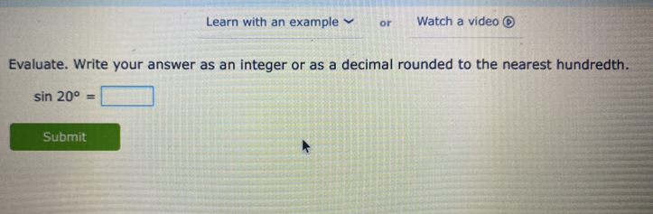 Learn with an example or Watch a video ⑥ 
Evaluate. Write your answer as an integer or as a decimal rounded to the nearest hundredth.
sin 20°= 11=()12endpmatrix 
Submit