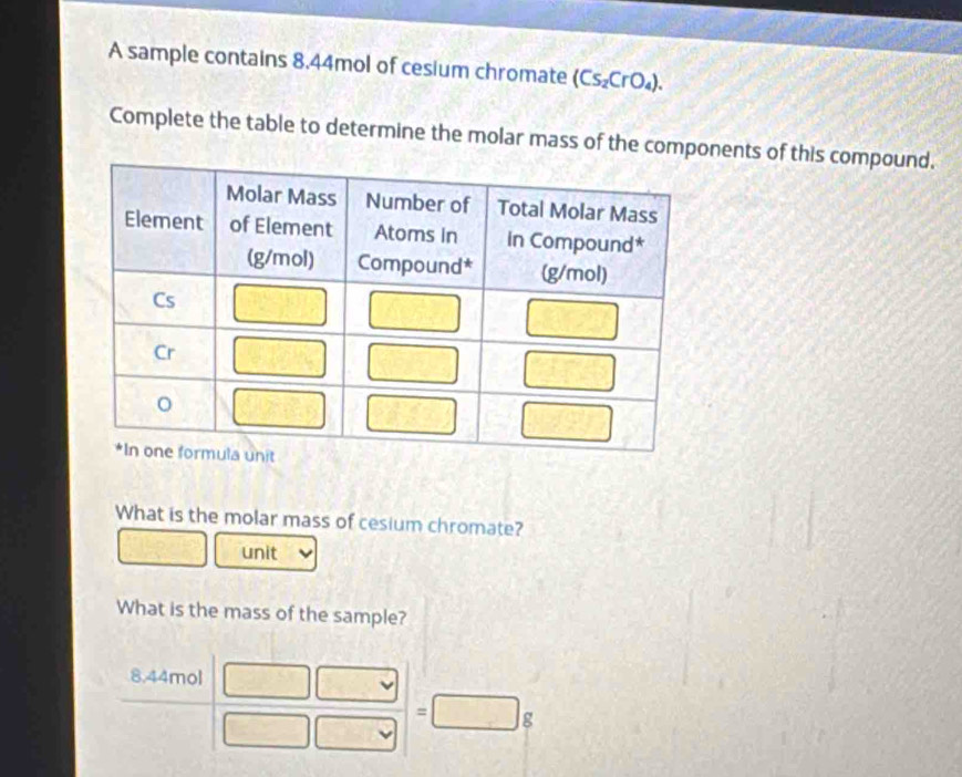 A sample contains 8.44mol of cesium chromate (Cs_2CrO_4).
Complete the table to determine the molar mass of the components of this compound.
What is the molar mass of cesium chromate?
unit
What is the mass of the sample?
8.44mol
=□ g