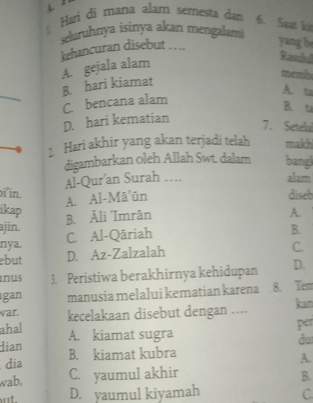 Hari di mana alam semesta dan 6. Saat kái
seluruhnya isinya akan mengalami
kehancuran disebut ....
yang be
A. gejala alam
Ramiud
membe
B. hari kiamat
A. ta
C. bencana alam
B. t
D. hari kematian
7. Setelal
2 Hari akhir yang akan terjadi telah makhi
digambarkan oleh Allah Swt. dalam bang
Al-Qur’an Surah .... alam
in díseb
A. Al-Māūn
ikap A.
B. Āli 'Imràn
ajin. B.
nya. C. Al-Qāriah
ebut D. Az-Zalzalah
C.
inus 3. Peristiwa berakhirnya kehidupan D.
gan manusia melalui kematian karena 8. Tem
war. kecelakaan disebut dengan .... kan
ahal A. kiamat sugra
dian per
du
dia B. kiamat kubra
A.
wab, C. yaumul akhir
B.
ut. D. yaumul kiyamah C