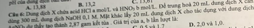 pH của đung địcn bản đầu:
Cầu 6: Dung dịch X chứa acid HCl a mol/L và HNO3 b mol/L. Để trung hoà 20 mL dung dịch X cán A. 13,88 B. 13,2 C. 13,61
dùng 300 mL dung dịch NaOH 0,1 M. Mặt khác lấy 20 mL dung dịch X cho tác dụng với dung dịch
AANO dự thấy tạo thành 2,87 gam kết tủa . Giá trị của a, b lần lượt là: C. 0 5 và 1 7 D. 2,0 và 1, 0.