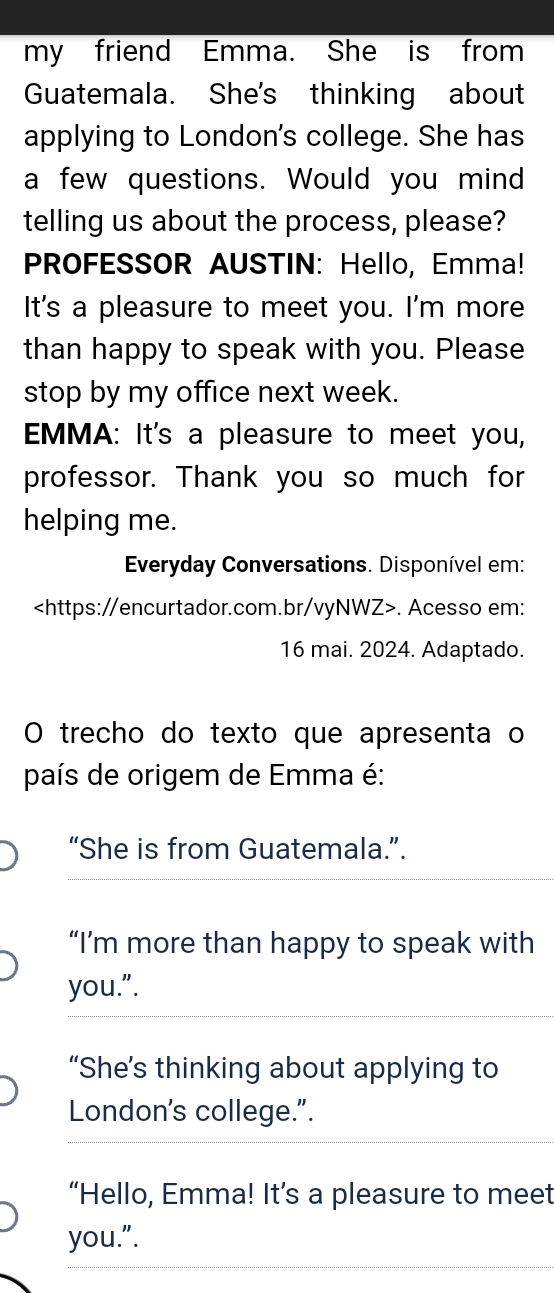 my friend Emma. She is from
Guatemala. She's thinking about
applying to London's college. She has
a few questions. Would you mind
telling us about the process, please?
PROFESSOR AUSTIN: Hello, Emma!
It's a pleasure to meet you. I'm more
than happy to speak with you. Please
stop by my office next week.
EMMA: It's a pleasure to meet you,
professor. Thank you so much for
helping me.
Everyday Conversations. Disponível em:. Acesso em:
16 mai. 2024. Adaptado.
O trecho do texto que apresenta o
país de origem de Emma é:
“She is from Guatemala.”.
“I’m more than happy to speak with
you.".
“She’s thinking about applying to
London's college.".
“Hello, Emma! It’s a pleasure to meet
you.".