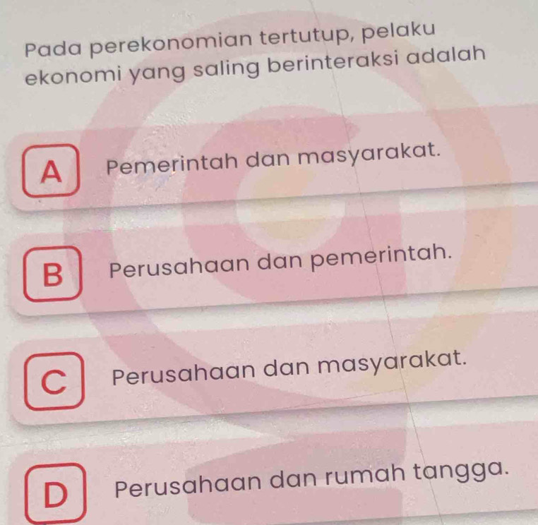 Pada perekonomian tertutup, pelaku
ekonomi yang saling berinteraksi adalah
A Pemerintah dan masyarakat.
B Perusahaan dan pemerintah.
C Perusahaan dan masyarakat.
D Perusahaan dan rumah tangga.