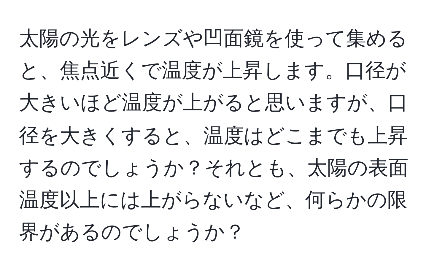 太陽の光をレンズや凹面鏡を使って集めると、焦点近くで温度が上昇します。口径が大きいほど温度が上がると思いますが、口径を大きくすると、温度はどこまでも上昇するのでしょうか？それとも、太陽の表面温度以上には上がらないなど、何らかの限界があるのでしょうか？