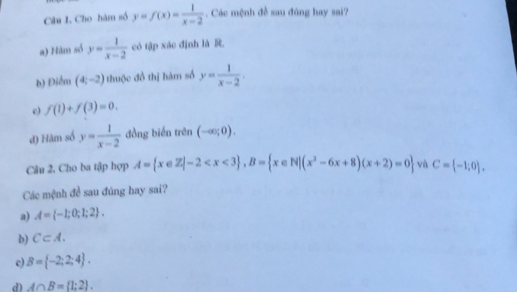 Cho hàm số y=f(x)= 1/x-2 . Các mệnh đề sau đúng hay sai?
a) Hàm số y= 1/x-2  có tập xác định là R
b) Điểm (4;-2) thuộc đồ thị hàm số y= 1/x-2 ,
e) f(1)+f(3)=0. 
đ) Hàm số y= 1/x-2  đồng biển trên (-∈fty ;0), 
Câu 2. Cho ba tập hợp A= x∈ Z|-2 , B= x∈ N|(x^2-6x+8)(x+2)=0 và C= -1;0. 
Các mệnh đề sau đúng hay sai?
a) A= -1;0;1;2.
b) C⊂ A.
c) B= -2;2;4.
d) A∩ B= 1;2.