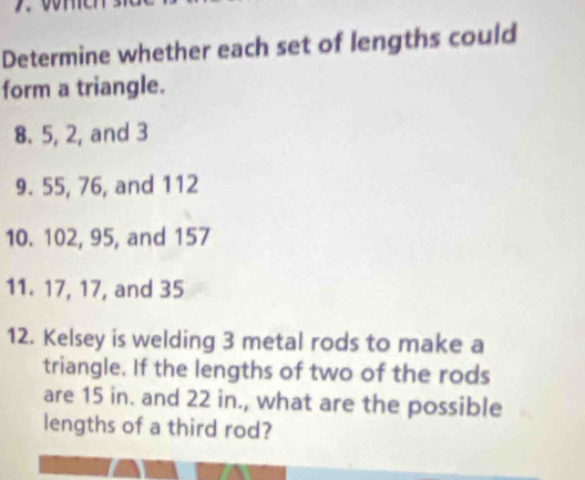 Determine whether each set of lengths could 
form a triangle. 
8. 5, 2, and 3
9. 55, 76, and 112
10. 102, 95, and 157
11. 17, 17, and 35
12. Kelsey is welding 3 metal rods to make a 
triangle. If the lengths of two of the rods 
are 15 in. and 22 in., what are the possible 
lengths of a third rod?