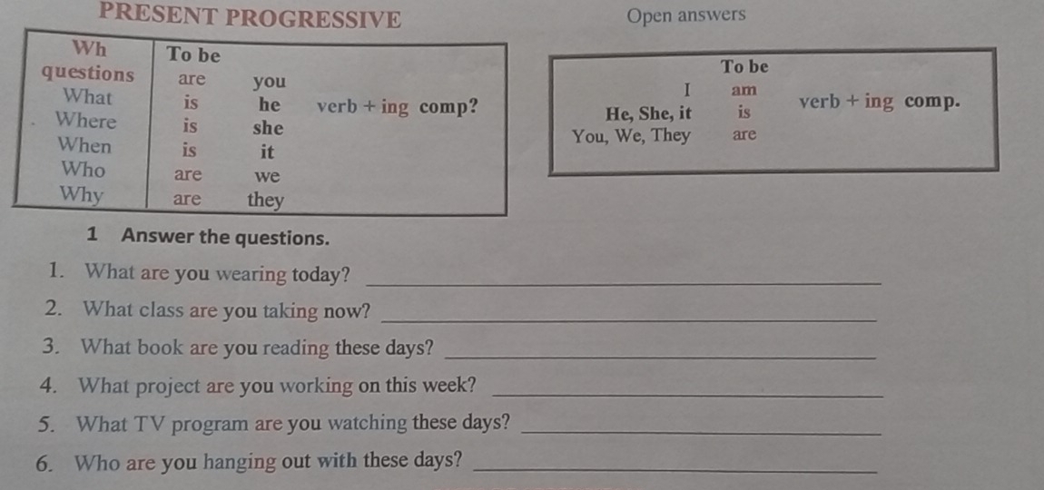 PRESENT PROGRESSIVE Open answers 
To be 
I am 
He, She, it is verb + ing comp. 
ou, We, They are 
1 Answer the questions. 
1. What are you wearing today?_ 
2. What class are you taking now?_ 
3. What book are you reading these days?_ 
4. What project are you working on this week?_ 
5. What TV program are you watching these days?_ 
6. Who are you hanging out with these days?_