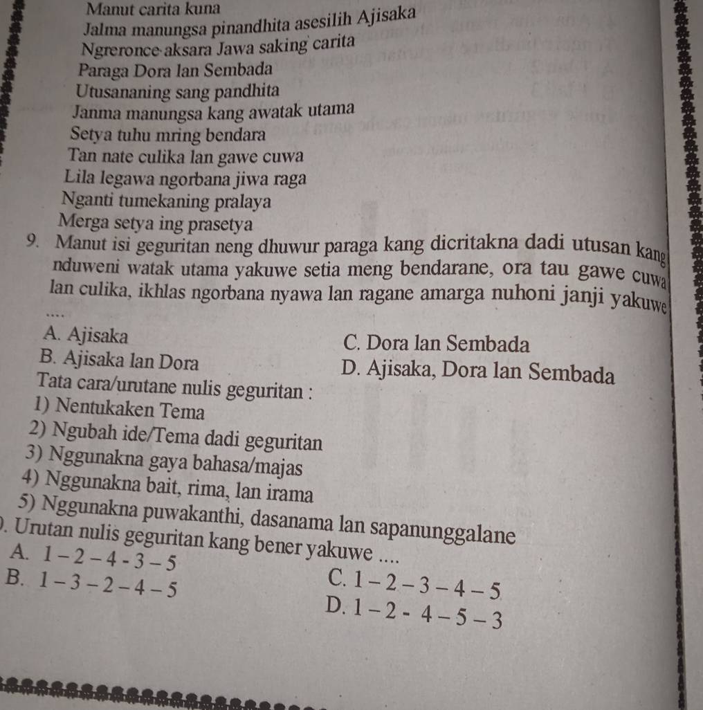 Manut carita kuna
Jalma manungsa pinandhita asesilih Ajisaka
Ngreronce aksara Jawa saking carita
Paraga Dora Ian Sembada
Utusananing sang pandhita
Janma manungsa kang awatak utama
Setya tuhu mring bendara
Tan nate culika lan gawe cuwa
Lila legawa ngorbana jiwa raga
Nganti tumekaning pralaya
Merga setya ing prasetya
9. Manut isi geguritan neng dhuwur paraga kang dicritakna dadi utusan kang
.
nduweni watak utama yakuwe setia meng bendarane, ora tau gawe cuwa
lan culika, ikhlas ngorbana nyawa lan ragane amarga nuhoni janji yakuwe
…
A. Ajisaka C. Dora lan Sembada
B. Ajisaka lan Dora D. Ajisaka, Dora lan Sembada
Tata cara/urutane nulis geguritan :
1) Nentukaken Tema
2) Ngubah ide/Tema dadi geguritan
3) Nggunakna gaya bahasa/majas
4) Nggunakna bait, rima, lan irama
5) Nggunakna puwakanthi, dasanama lan sapanunggalane
. Urutan nulis geguritan kang bener yakuwe ....
A. 1-2-4-3-5 C.
B. 1-3-2-4-5 1-2-3-4-5
D. 1-2-4-5-3