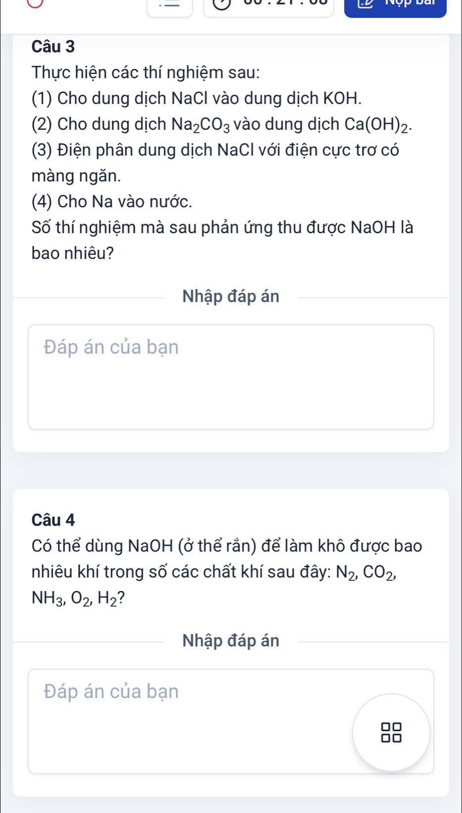 Thực hiện các thí nghiệm sau: 
(1) Cho dung dịch NaCl vào dung dịch KOH. 
(2) Cho dung dịch Na_2CO_3 vào dung dịch Ca(OH)_2. 
(3) Điện phân dung dịch NaCl với điện cực trơ có 
màng ngǎn. 
(4) Cho Na vào nước. 
Số thí nghiệm mà sau phản ứng thu được NaOH là 
bao nhiêu? 
Nhập đáp án 
Đáp án của bạn 
Câu 4 
Có thể dùng NaOH (ở thể rắn) để làm khô được bao 
nhiêu khí trong số các chất khí sau đây: N_2, CO_2,
NH_3, O_2, H_2 ? 
Nhập đáp án 
Đáp án của bạn