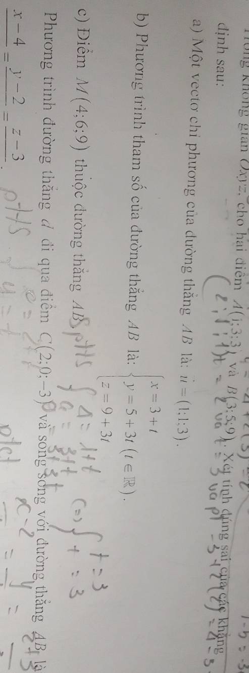 Tông không gian Oxyz, cho hai điệm A(1;3:3 và B(3:5:9). Xét tính dúng sai của các 
dịnh sau: 
a) Một vectơ chỉ phương của dường thắng AB là: u=(1;1;3). 
b) Phương trình tham số của đường thắng AB là: beginarrayl x=3+t y=5+3t(t∈ R), z=9+3tendarray.
c) Điểm M(4;6;9) thuộc đường thắng AB
Phương trình đường thăng # đi qua điểm C(2;0;-3) ) và song song với đường ABlà
frac x-4=frac y-2=frac z-3