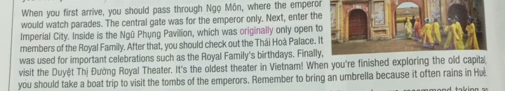 When you first arrive, you should pass through Ngọ Môn, where the emperor 
would watch parades. The central gate was for the emperor only. Next, enter th 
Imperial City. Inside is the Ngū Phụng Pavilion, which was originally only open t 
members of the Royal Family. After that, you should check out the Thái Hoà Palace. 
was used for important celebrations such as the Royal Family's birthdays. Finall 
visit the Duyệt Thị Đường Royal Theater. It's the oldest theater in Vietnam! When you're finished exploring the old capita 
you should take a boat trip to visit the tombs of the emperors. Remember to bring an umbrella because it often rains in Huè