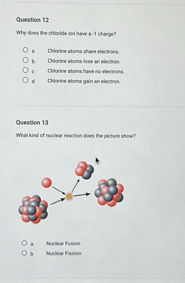 Why does the chloride ion have a -1 charge?
a Chlorine atoms share electrons.
b Chlorine atoms lose an electron.
c Chlorine atoms have no electrons.
d Chlorine atoms gain an electron.
Question 13
What kind of nuclear reaction does the picture show?
a Nuclear Fusion
b Nuclear Fission