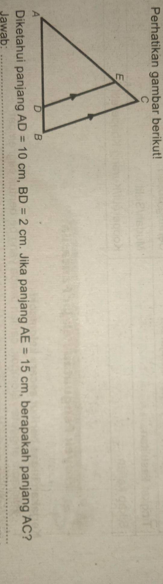 Perhatikan gambar berikut! 
Diketahui panjang AD=10cm, BD=2cm. Jika panjang AE=15cm , berapakah panjang AC? 
Jawab: 
_