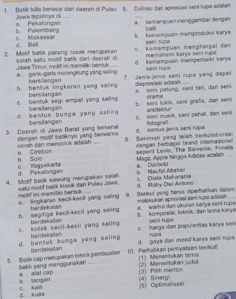 Batik tulis berasal dari daerah di Pulau 6. Definisi dari apresiasi seni rupa adalah
Jawa tepatnya di ....
a. Pekalongan a. kemampuan menggambar dengan
b. Palembang baik
c. Makassar
d. Bali b. kemampuan memproduksi karya
seni rupa
2. Motif batik parang rusak merupakan c. kemampuan menghargai dan
salah satu motif batik dari daerah di memahami karya seni rupa
Jawa Timur, motif ini memiliki bentuk .... d. kemampuan memperbaiki karya
a. garis-garis melengkung yang saling seni rupa
bersilangan 7. Jenis-jenis seni rupa yang dapat
b. bentuk lingkaran yang saling diapresiasi adalah ....
bersilangan a. seni patung, seni tari, dan seni
c. bentuk segi empat yang saling drama
bersilangan b. seni lukis, seni grafis, dan seni
d. bentuk bunga yang saling arsitektur
bersilangan c. seni musik, seni pahat, dan seni
fotografi
3. Daerah di Jawa Barat yang terkenal d. semua jenis seni rupa
dengan motif batiknya yang berwarna
cerah dan mencolok adalah .... 8. Seniman yang telah berkolaborasi
a. Cirebon dengan berbagai brand internasional
b. Solo seperti Levis, The Balvenie, Fimela
c. Yogyakarta Magz, Apple hingga Adidas adalah ....
d. Pekalongan a. Darbotz
4. Motif batik kawung merupakan salah c. Diela Maharanie b. Naufal Abshar
satu motif batik klasik dari Pulau Jawa.
motif ini memiliki bentuk .... d. Roby Dwi Antono
a. lingkaran kecil-kecil yang saling 9. Berikut yang harus diperhatikan dalam
berdekatan melakukan apresiasi seni rupa adalah
b. segitiga kecil-kecil yang saling a. warna dan ukuran karya seni rupa
berdekatan b. komposisi, teknik, dan tema karya
c. kotak kecil-kecil yang saling seni rupa
berdekatan c. harga dan populeritas karya sen
rupa
d. bentuk bunga yang saling d. gaya dan mood karya seni rupa
berdekatan
5. Batik cap merupakan teknik pembuatan 10. Perhatikan pernyataan berikut!
batik yang menggunakan .... (1) Menentukan tema.
a. alat cap (3) Pilih mentor. (2) Menentukan judul.
b. tangan
c. kain (4) Sinergi.
d. kuas (5) Optimalisasi.