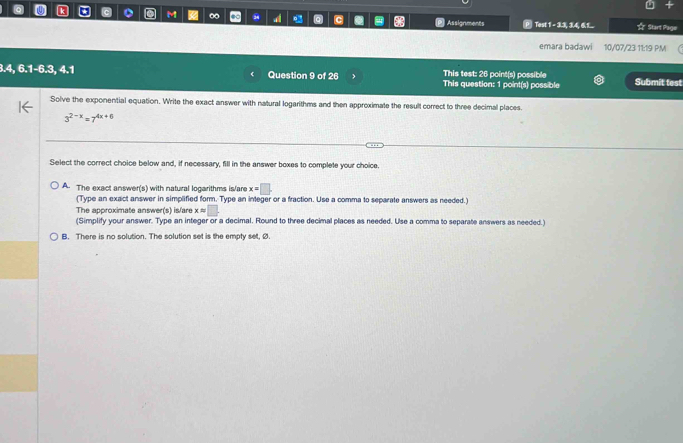 ∞ 54 Q c Assignments Test 1 - 3.3, 3.4, 6.1... ☆ Start Page
emara badawi 10/07/23 11:19 PM (
3.4, 6.1 -6.3, 4.1 Question 9 of 26 This test: 26 point(s) possible Submit test
This question: 1 point(s) possible
Solve the exponential equation. Write the exact answer with natural logarithms and then approximate the result correct to three decimal places.
3^(2-x)=7^(4x+6)
Select the correct choice below and, if necessary, fill in the answer boxes to complete your choice.
A. The exact answer(s) with natural logarithms is/are x=□.
(Type an exact answer in simplified form. Type an integer or a fraction. Use a comma to separate answers as needed.)
The approximate answ F(s) is/are xapprox □. 
(Simplify your answer. Type an integer or a decimal. Round to three decimal places as needed. Use a comma to separate answers as needed )
B. There is no solution. The solution set is the empty set, Ø.