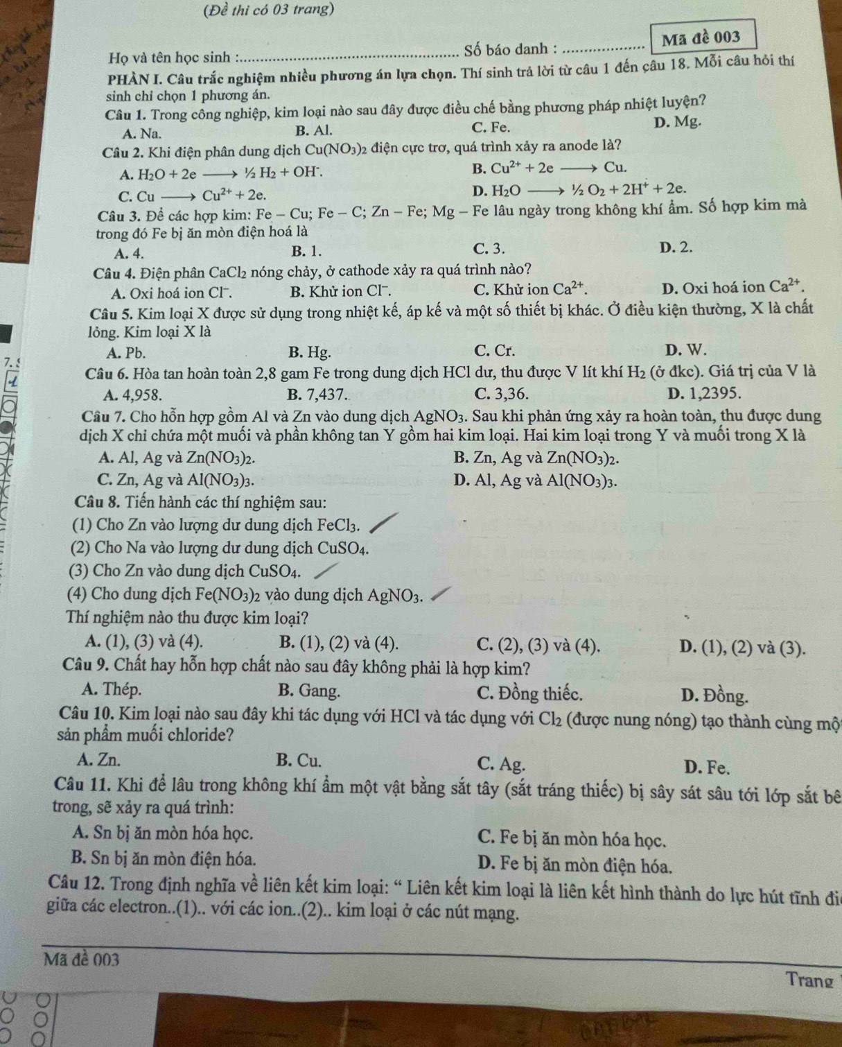 (Đề thi có 03 trang)
Họ và tên học sinh :_  Số báo danh : _Mã đề 003
PHÀN I. Câu trắc nghiệm nhiều phương án lựa chọn. Thí sinh trả lời từ câu 1 đến câu 18. Mỗi câu hỏi thí
sinh chỉ chọn 1 phương án.
Câu 1. Trong công nghiệp, kim loại nào sau đây được điều chế bằng phương pháp nhiệt luyện?
C. Fe.
A. Na. B. Al. D. Mg.
Câu 2. Khi điện phân dung dịch Cu(NO_3) 92 điện cực trơ, quá trình xảy ra anode là?
A. H_2O+2e- /_2H_2+OH^-.
B. Cu^(2+)+2e Cu.
C. Cu Cu^(2+)+2e.
D. H_2O- 1/2O_2+2H^++2e.
Câu 3. Để các hợp kim: Fe-Cu;Fe-C;Zn-Fe;Mg - Fe lâu ngày trong không khí ẩm. Số hợp kim mà
trong đó Fe bị ăn mòn điện hoá là
A. 4. B. 1. C. 3.
D. 2.
Câu 4. Điện phân CaCl_2 nóng chảy, ở cathode xảy ra quá trình nào?
A. Oxi hoá ion Cl . B. Khử ion Clˉ. C. Khử ion Ca^(2+). D. Oxi hoá ion Ca^(2+).
Câu 5. Kim loại X được sử dụng trong nhiệt kế, áp kế và một số thiết bị khác. Ở điều kiện thường, X là chất
lỏng. Kim loại X là
A. Pb. B. Hg. C. Cr. D. W.
7. 5
Câu 6. Hòa tan hoàn toàn 2,8 gam Fe trong dung dịch HCl dư, thu được V lít khí H_2 (ở đkc). Giá trị của V là
A. 4,958. B. 7,437. C. 3,36. D. 1,2395.
Câu 7. Cho hỗn hợp gồm Al và Zn vào dung dịch AgNO_3. Sau khi phản ứng xảy ra hoàn toàn, thu được dung
dịch X chi chứa một muối và phần không tan Y gồm hai kim loại. Hai kim loại trong Y và muối trong X là
A. Al, Ag; và Zn(NO_3)_2. B. 2.n. Ag và Zn(NO_3)_2.
C. Zn, Ag và Al(NO_3)_3. D. Al,Ag và Al(NO_3)_3.
Câu 8. Tiến hành các thí nghiệm sau:
(1) Cho Zn vào lượng dư dung dịch FeCl_3.
(2) Cho Na vào lượng dư dung dịch ở CuSO_4.
(3) Cho Zn vào dung dịch CuSO4.
(4) Cho dung dịch Fe(NO_3) 2 vào dung dịch AgNO_3.
Thí nghiệm nào thu được kim loại?
A. (1), (3) và (4). B. (1), (2) và (4). C. (2), (3) và (4). D. (1), (2) và (3).
Câu 9. Chất hay hỗn hợp chất nào sau đây không phải là hợp kim?
A. Thép. B. Gang. C. Đồng thiếc. D. Đồng.
Câu 10. Kim loại nào sau đây khi tác dụng với HCl và tác dụng với Cl_2 (được nung nóng) tạo thành cùng mộ
sản phẩm muối chloride?
A. Zn. B. Cu. C. Ag. D. Fe.
Câu 11. Khi để lâu trong không khí ẩm một vật bằng sắt tây (sắt tráng thiếc) bị sây sát sâu tới lớp sắt bê
trong, sẽ xảy ra quá trình:
A. Sn bị ăn mòn hóa học. C. Fe bị ăn mòn hóa học.
B. Sn bị ăn mòn điện hóa. D. Fe bị ăn mòn điện hóa.
Câu 12. Trong định nghĩa về liên kết kim loại: “ Liên kết kim loại là liên kết hình thành do lực hút tĩnh đio
giữa các electron..(1).. với các ion..(2).. kim loại ở các nút mạng.
Mã đề 003
Trang
_