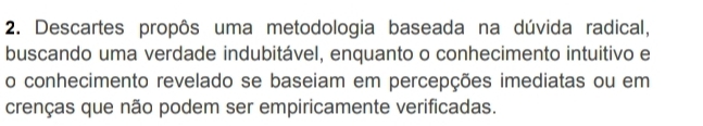 Descartes propôs uma metodologia baseada na dúvida radical, 
buscando uma verdade indubitável, enquanto o conhecimento intuitivo e 
o conhecimento revelado se baseiam em percepções imediatas ou em 
crenças que não podem ser empiricamente verificadas.