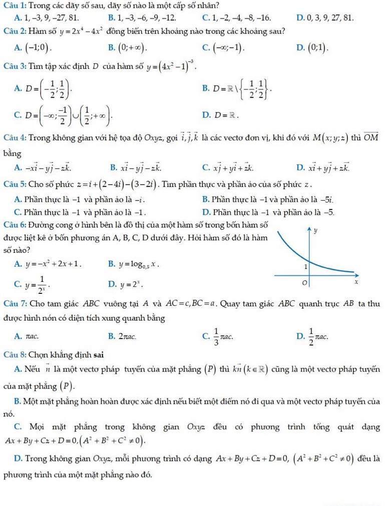 Trong các dãy số sau, dãy số nào là một cấp số nhân?
A. 1, -3, 9, -27, 81. B. 1, -3, -6, -9, -12. C. 1, -2, -4, -8, -16. D. 0, 3, 9, 27, 81.
Câu 2: Hàm số y=2x^4-4x^2 đồng biến trên khoảng nào trong các khoảng sau?
A. (-1;0). B. (0;+∈fty ). C. (-∈fty ;-1). D. (0;1).
Câu 3: Tìm tập xác định D của hàm số y=(4x^2-1)^-3.
A. D=(- 1/2 ; 1/2 ). D=R| - 1/2 ; 1/2  .
B.
C. D=(-∈fty ; (-1)/2 )∪ ( 1/2 ;+∈fty ).
D. D=R.
Câu 4: Trong không gian với hệ tọa độ Oxyz, gọi vector i,vector j,vector k là các vectơ đơn vị, khi đó với M(x;y;z) thì overline OM
bằng
A. -xvector i-yvector j-zvector k. B. xvector i-yvector j-zvector k. C. xvector j+yvector i+zk. D. xvector i+yvector j+zvector k.
Câu 5: Cho số phức z=i+(2-4i)-(3-2i). Tìm phần thực và phần ảo của số phức z .
A. Phần thực là −1 và phần ảo là -i .  B. Phần thực là −1 và phần ảo là −5i.
C. Phần thực là −1 và phần ảo là −1 . D. Phần thực là −1 và phần ảo là −5.
Câu 6: Đường cong ở hình bên là đồ thị của một hàm số trong bốn hàm s
được liệt kê ở bốn phương án A, B, C, D dưới đây. Hỏi hàm số đó là hàm
số nào?
A. y=-x^2+2x+1. B. y=log _0.5x.
C. y= 1/2^x .
D. y=2^x.
Câu 7: Cho tam giác ABC vuông tại A và AC=c,BC=a. Quay tam giác ABC quanh trục AB ta thu
được hình nón có diện tích xung quanh bằng
A. πac. B. 2πac. C.  1/3 π ac. D.  1/2 π ac.
Câu 8: Chọn khẳng định sai
A. Nếu  là một vectơ pháp tuyến của mặt phẳng (P) thì kvector n(k∈ R) cũng là một vectơ pháp tuyến
của mặt phẳng (P).
B. Một mặt phẳng hoàn hoàn được xác định nếu biết một điểm nó đi qua và một vecto pháp tuyến của
nó.
C. Mọi mặt phẳng trong không gian Oxyz đều có phương trình tổng quát dạng
Ax+By+Cz+D=0,(A^2+B^2+C^2!= 0).
D. Trong không gian Oxyz, mỗi phương trình có dạng Ax+By+Cz+D=0,(A^2+B^2+C^2!= 0) đều là
phương trình của một mặt phẳng nào đó.