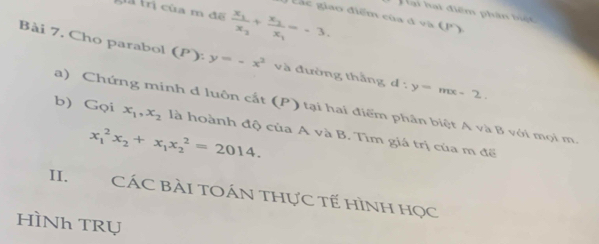 la của m đề frac x_1x_2+frac x_2x_1=-3. 
Hại hại điểm phân biệt 
ác giao điểm của đ và (P) 
Bài 7. Cho parabol (P):y=-x^2 và đường thắng d:y=mx-2. 
a) Chứng mính d luôn cắt (P) tại hai điểm phân biệt A và B với mọi m 
b) Gọi x_1, x_2 là hoành độ của A và B. Tìm giá trị của m để
x_1^(2x_2)+x_1x_2^2=2014. 
II. CÁC BÀI TOÁN tHực tế HìNh học 
HÌNh TRụ