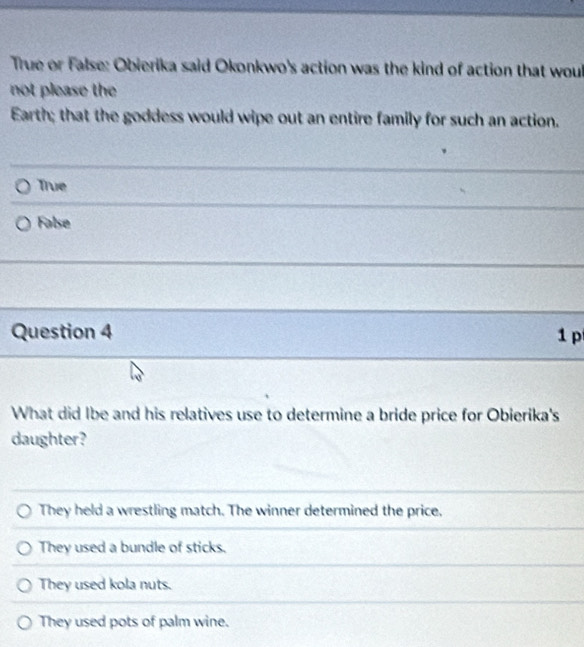 True or False: Obierika said Okonkwo's action was the kind of action that woul
not please the
Earth; that the goddess would wipe out an entire family for such an action.
True
False
Question 4 1p
What did Ibe and his relatives use to determine a bride price for Obierika's
daughter?
They held a wrestling match. The winner determined the price,
They used a bundle of sticks.
They used kola nuts.
They used pots of palm wine.