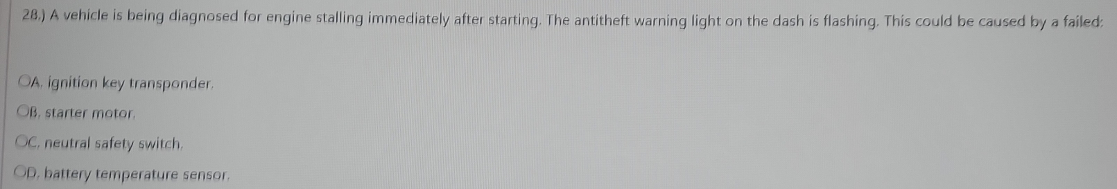 28.) A vehicle is being diagnosed for engine stalling immediately after starting. The antitheft warning light on the dash is flashing. This could be caused by a failed:
OA. ignition key transponder.
OB. starter motor
C. neutral safety switch.
D. battery temperature sensor.