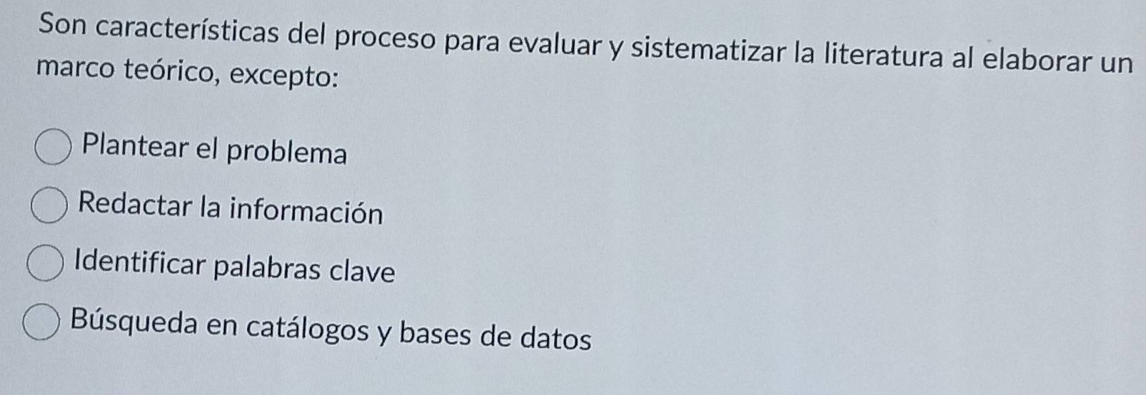 Son características del proceso para evaluar y sistematizar la literatura al elaborar un
marco teórico, excepto:
Plantear el problema
Redactar la información
Identificar palabras clave
Búsqueda en catálogos y bases de datos