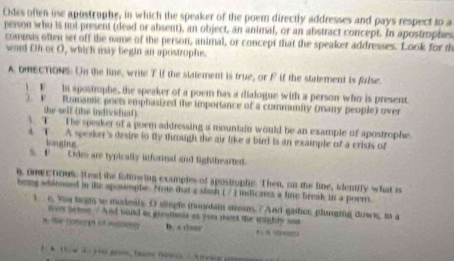 Odes often use apostruphe, in which the speaker of the poem directly addresses and pays respect to a 
person who is not present (dead or absent), an object, an animal, or an abstract concept. In apostrophes 
commis often set off the name of the person, animal, or concept that the speaker addresses. Look for th 
word Oh or O, which may begin an apostrophe. 
A DneCTioNs. On the line, write T if the statement is true, or F if the statement is false. 
1 1 In apostrople, the speaker of a poem has a dialogue with a person who is present 
v Romanic prets emphasized the importance of a community (many people) over 
the seif (the individual). 
3. T The speaker of a poem addressing a mountain would be an example of apostrophe. 
4. T A speaker's desire to fly through the air like a burrd is an example of a crists of 
longing 
Odes are typically informal and lighthearted. 
g, onwe tows. Head the following examples of apostrople. Then, on the line, identify what is 
bewy adsresed in the spostrophe. Nrte that a stash ( / ) indicats a line break in a poem 
1 e Yay te gh so meresly. O stisple mondam stieam. / And gather, plunging down, to a 
` we fer howy ' And build in geatheis as you nee the mughly asa 
a t conceet of modest D. a rer