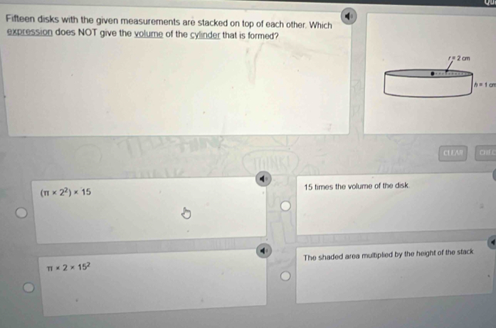 Fifteen disks with the given measurements are stacked on top of each other. Which
expression does NOT give the volume of the cylinder that is formed?
h=1cm
CL EAR CHEC
(π * 2^2)* 15 15 times the volume of the disk
π * 2* 15^2 The shaded area multiplied by the height of the stack