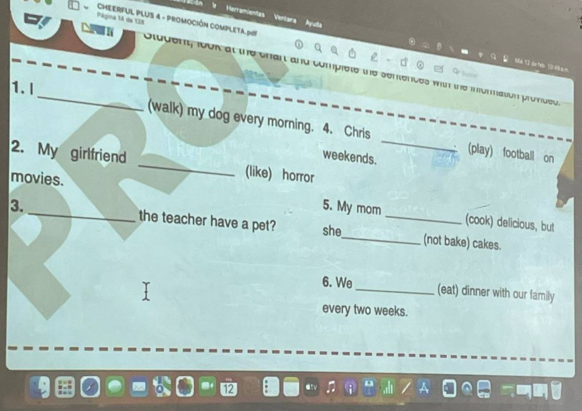 Herramientas Ventana 
Página 14 de 128 
CMEERFUL PLUS 4 - PROMOCIÓN COMPLETA.pG! 
Ayada 

_Stugen, look at the chan and cur o the sentences with the inforation provided. 
1. I 
(walk) my dog every morning. 4. Chris _ (play) football on 
weekends. 
2. My girlfriend _(like) horror 
movies. 
5. My mom (cook) delicious, but 
3. _the teacher have a pet? she_ _(not bake) cakes. 
6. We _(eat) dinner with our family 
every two weeks.